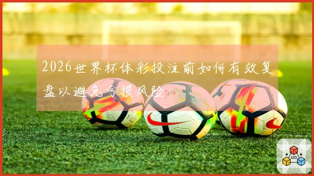 2026世界杯体彩投注前如何有效复盘以避免亏损风险